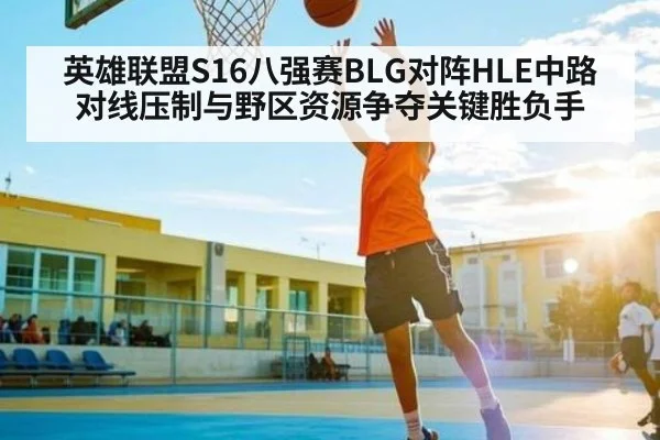 英雄联盟S16八强赛BLG对阵HLE中路对线压制与野区资源争夺关键胜负手